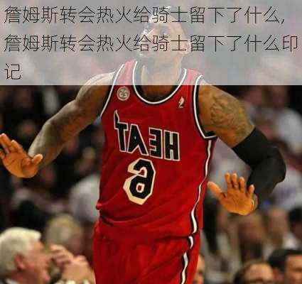 詹姆斯转会热火给骑士留下了什么,詹姆斯转会热火给骑士留下了什么印记