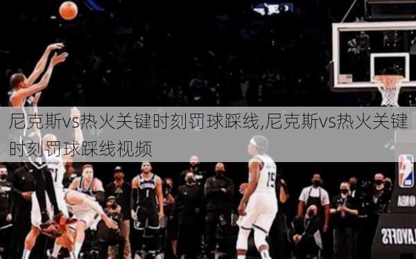 尼克斯vs热火关键时刻罚球踩线,尼克斯vs热火关键时刻罚球踩线视频