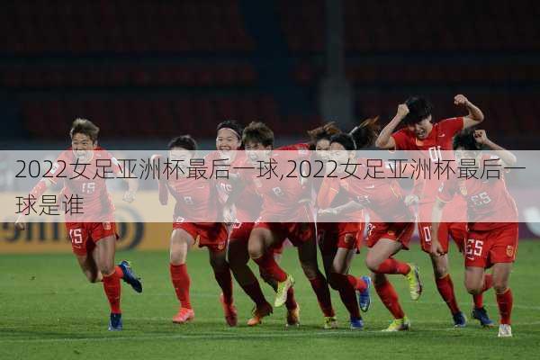 2022女足亚洲杯最后一球,2022女足亚洲杯最后一球是谁