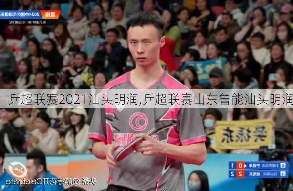 乒超联赛2021汕头明润,乒超联赛山东鲁能汕头明润