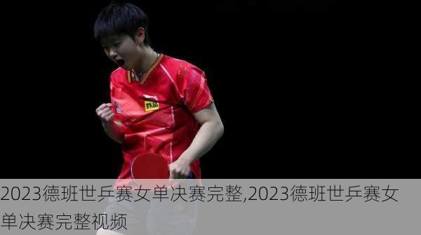 2023德班世乒赛女单决赛完整,2023德班世乒赛女单决赛完整视频