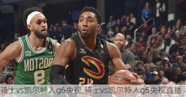 骑士vs凯尔特人g6央视,骑士vs凯尔特人g6央视直播