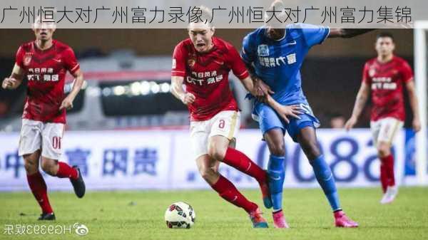 广州恒大对广州富力录像,广州恒大对广州富力集锦