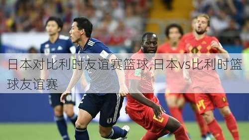 日本对比利时友谊赛篮球,日本vs比利时篮球友谊赛