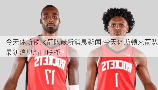 今天休斯顿火箭队最新消息新闻,今天休斯顿火箭队最新消息新闻联播