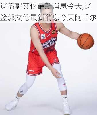 辽篮郭艾伦最新消息今天,辽篮郭艾伦最新消息今天阿丘尔