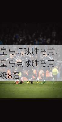 皇马点球胜马竞,皇马点球胜马竞晋级8强