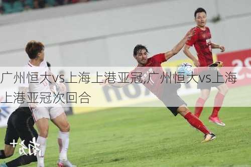 广州恒大vs上海上港亚冠,广州恒大vs上海上港亚冠次回合