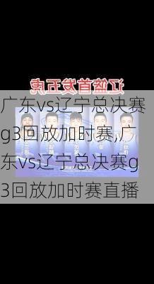 广东vs辽宁总决赛g3回放加时赛,广东vs辽宁总决赛g3回放加时赛直播