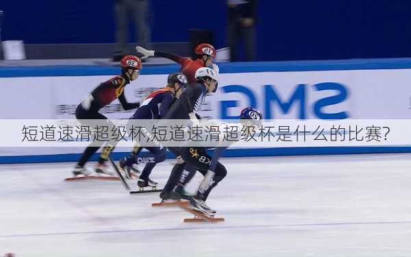 短道速滑超级杯,短道速滑超级杯是什么的比赛?