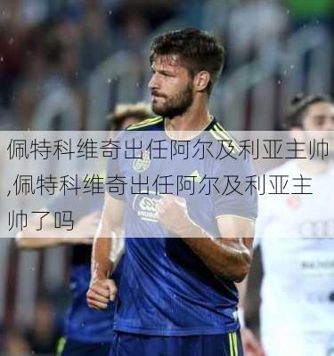 佩特科维奇出任阿尔及利亚主帅,佩特科维奇出任阿尔及利亚主帅了吗