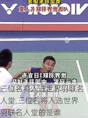 三位名将入选世界羽联名人堂,三位名将入选世界羽联名人堂的是谁