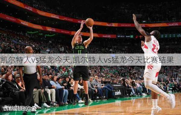 凯尔特人vs猛龙今天,凯尔特人vs猛龙今天比赛结果