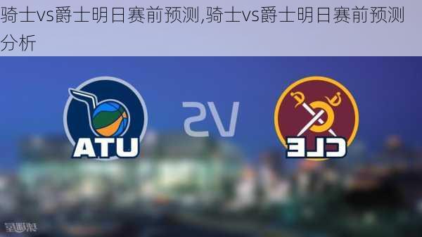 骑士vs爵士明日赛前预测,骑士vs爵士明日赛前预测分析