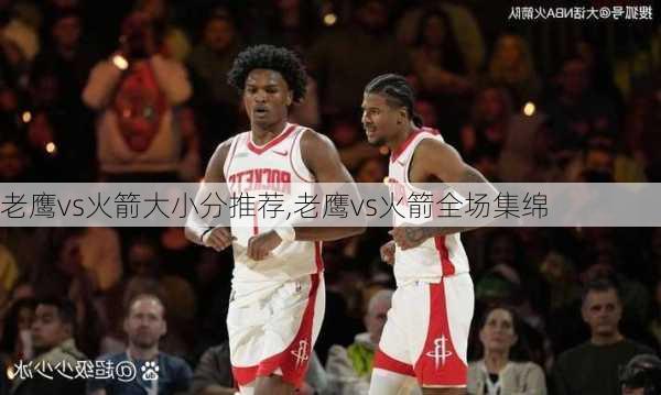 老鹰vs火箭大小分推荐,老鹰vs火箭全场集绵