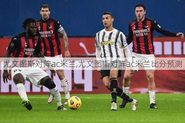尤文图斯对阵ac米兰,尤文图斯对阵ac米兰比分预测