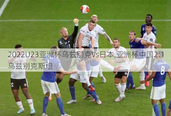 2022U23亚洲杯乌兹别克Vs日本,亚洲杯中国2:1乌兹别克斯坦