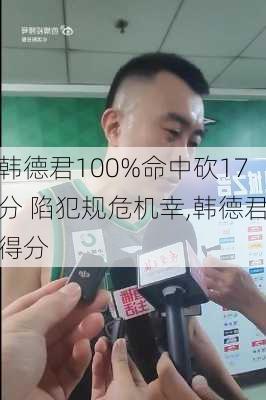 韩德君100%命中砍17分 陷犯规危机幸,韩德君得分