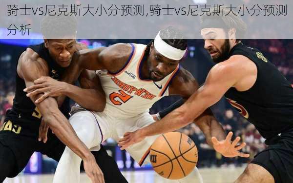 骑士vs尼克斯大小分预测,骑士vs尼克斯大小分预测分析