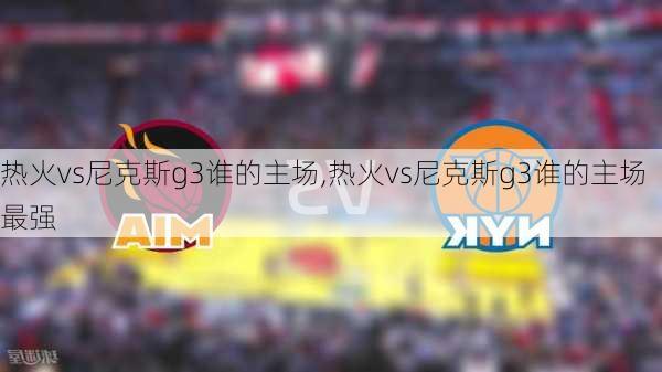 热火vs尼克斯g3谁的主场,热火vs尼克斯g3谁的主场最强
