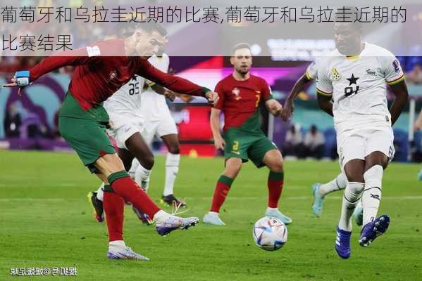 葡萄牙和乌拉圭近期的比赛,葡萄牙和乌拉圭近期的比赛结果