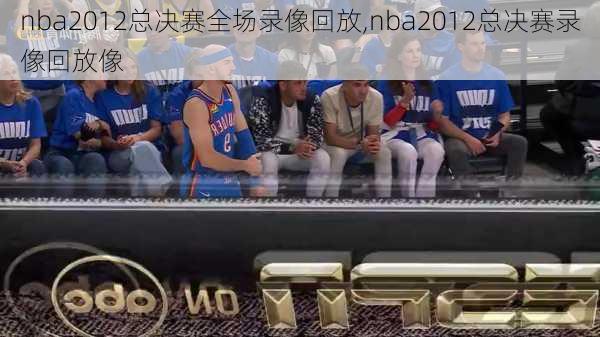 nba2012总决赛全场录像回放,nba2012总决赛录像回放像