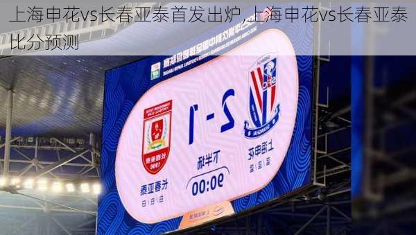 上海申花vs长春亚泰首发出炉,上海申花vs长春亚泰比分预测