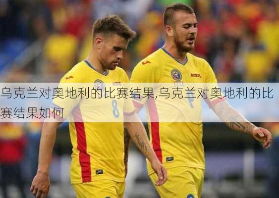 乌克兰对奥地利的比赛结果,乌克兰对奥地利的比赛结果如何