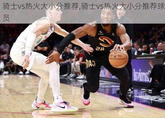 骑士vs热火大小分推荐,骑士vs热火大小分推荐球员