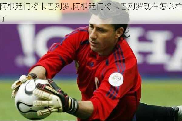 阿根廷门将卡巴列罗,阿根廷门将卡巴列罗现在怎么样了