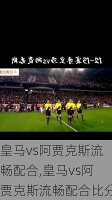 皇马vs阿贾克斯流畅配合,皇马vs阿贾克斯流畅配合比分