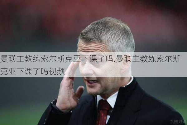 曼联主教练索尔斯克亚下课了吗,曼联主教练索尔斯克亚下课了吗视频