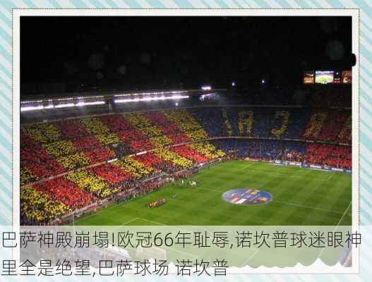 巴萨神殿崩塌!欧冠66年耻辱,诺坎普球迷眼神里全是绝望,巴萨球场 诺坎普