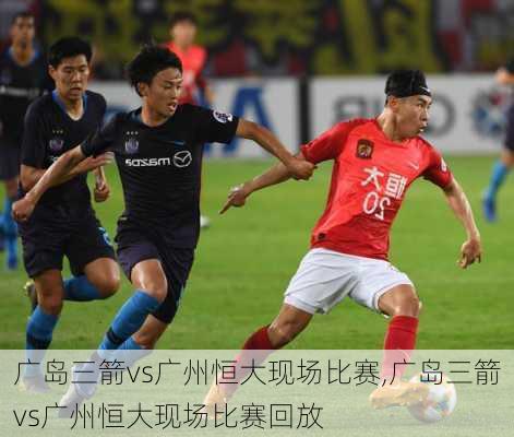 广岛三箭vs广州恒大现场比赛,广岛三箭vs广州恒大现场比赛回放