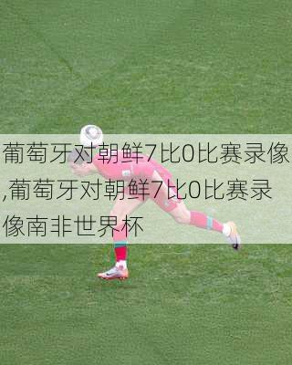葡萄牙对朝鲜7比0比赛录像,葡萄牙对朝鲜7比0比赛录像南非世界杯