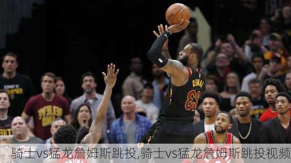 骑士vs猛龙詹姆斯跳投,骑士vs猛龙詹姆斯跳投视频