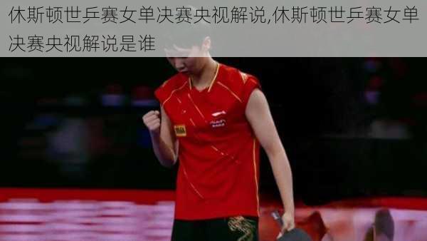 休斯顿世乒赛女单决赛央视解说,休斯顿世乒赛女单决赛央视解说是谁