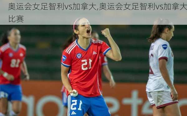 奥运会女足智利vs加拿大,奥运会女足智利vs加拿大比赛