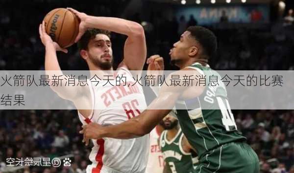 火箭队最新消息今天的,火箭队最新消息今天的比赛结果