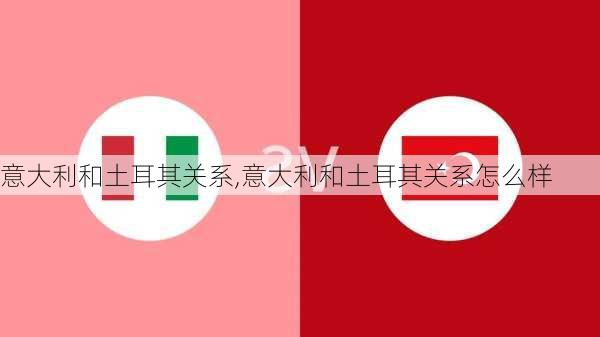 意大利和土耳其关系,意大利和土耳其关系怎么样