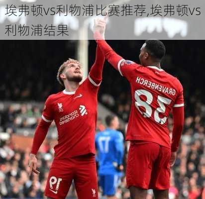 埃弗顿vs利物浦比赛推荐,埃弗顿vs利物浦结果