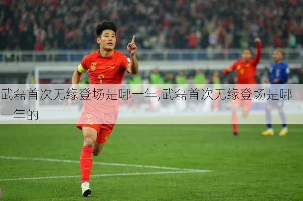 武磊首次无缘登场是哪一年,武磊首次无缘登场是哪一年的