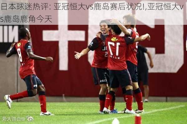 日本球迷热评: 亚冠恒大vs鹿岛赛后状况!,亚冠恒大vs鹿岛鹿角今天