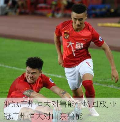 亚冠广州恒大对鲁能全场回放,亚冠广州恒大对山东鲁能