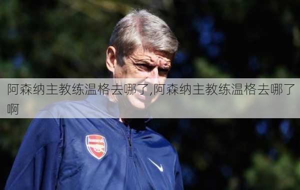 阿森纳主教练温格去哪了,阿森纳主教练温格去哪了啊