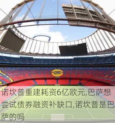 诺坎普重建耗资6亿欧元,巴萨想尝试债券融资补缺口,诺坎普是巴萨的吗