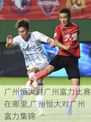 广州恒大对广州富力比赛在哪里,广州恒大对广州富力集锦