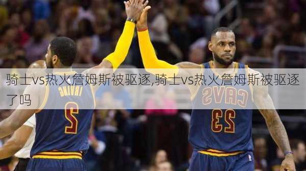 骑士vs热火詹姆斯被驱逐,骑士vs热火詹姆斯被驱逐了吗