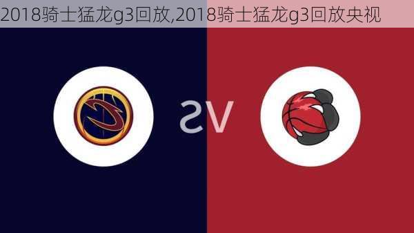 2018骑士猛龙g3回放,2018骑士猛龙g3回放央视