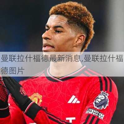 曼联拉什福德最新消息,曼联拉什福德图片